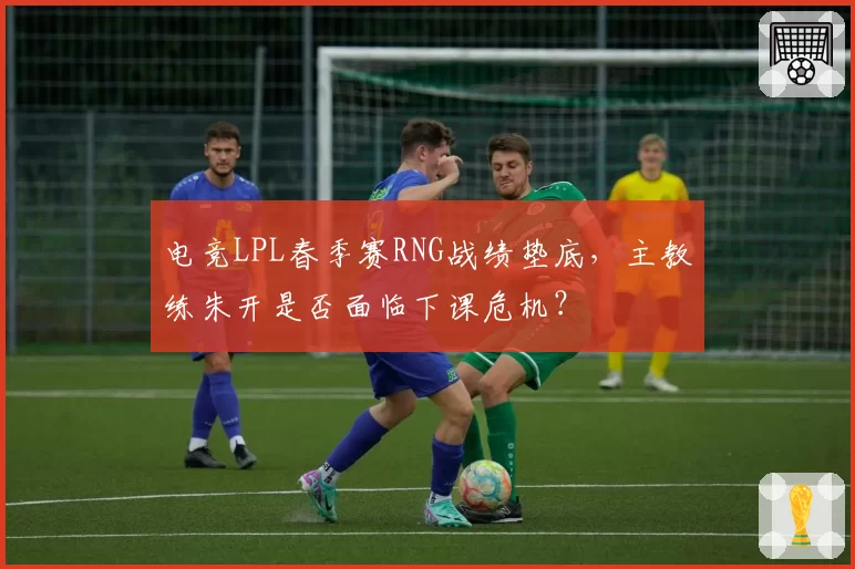 电竞LPL春季赛RNG战绩垫底，主教练朱开是否面临下课危机？
