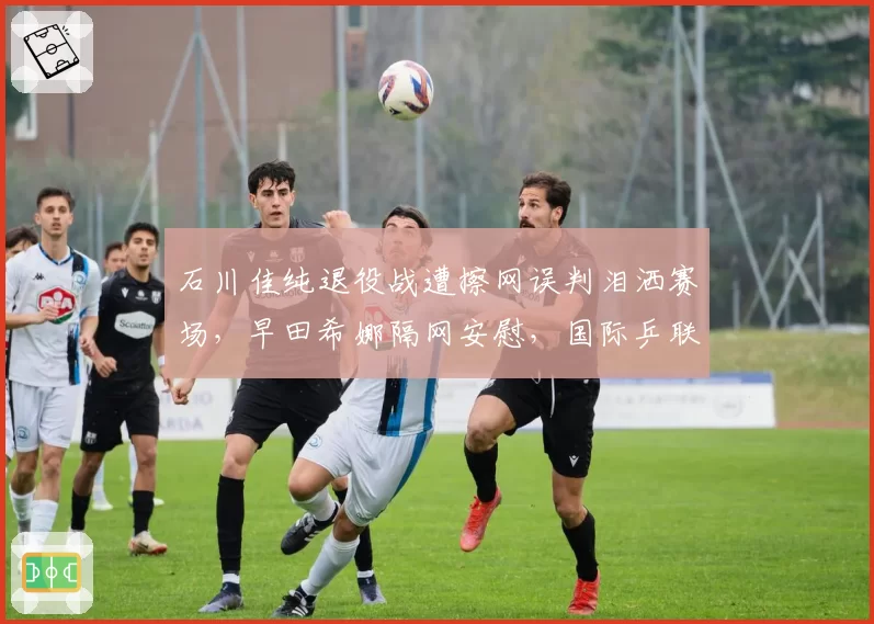 石川佳纯退役战遭擦网误判泪洒赛场，早田希娜隔网安慰，国际乒联紧急修改裁判选派规则
