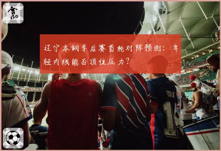 辽宁本钢季后赛首轮对阵预测：年轻内线能否顶住压力？