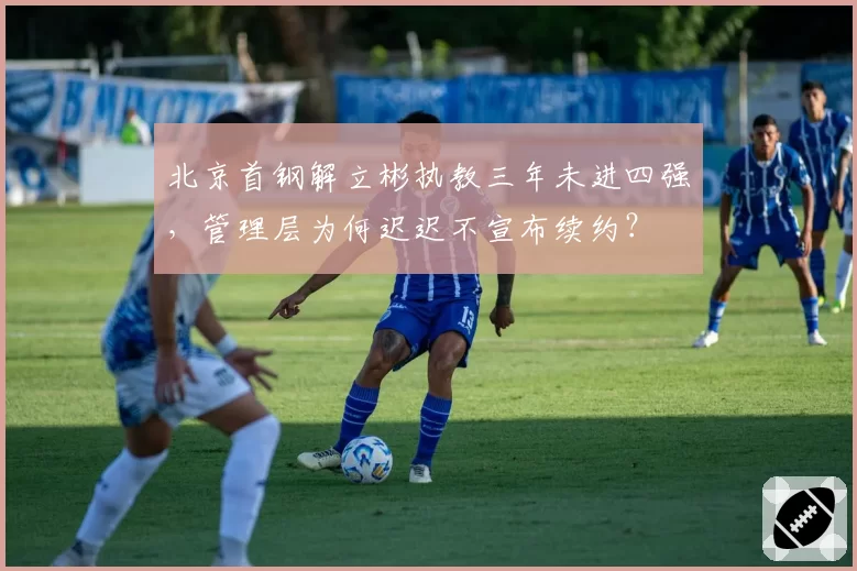 北京首钢解立彬执教三年未进四强，管理层为何迟迟不宣布续约？