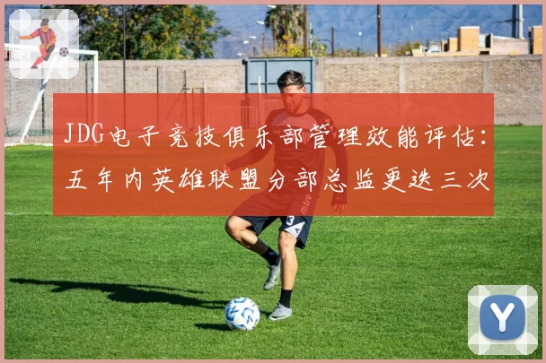 JDG电子竞技俱乐部管理效能评估：五年内英雄联盟分部总监更迭三次