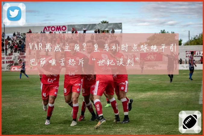 VAR再成主角？皇马补时点球绝平引巴萨喉舌怒斥“世纪误判”