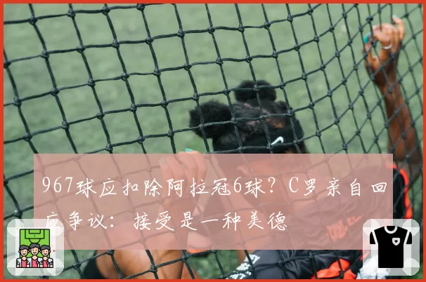 967球应扣除阿拉冠6球？C罗亲自回应争议：接受是一种美德