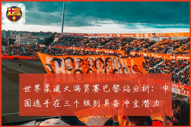 世界柔道大满贯赛巴黎站分析:中国选手在三个级别具备冲金潜力