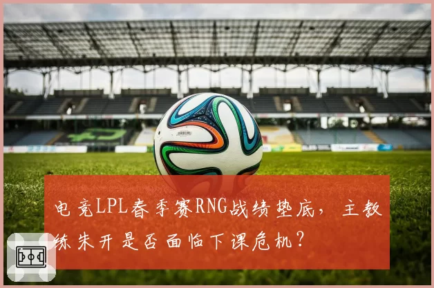 电竞LPL春季赛RNG战绩垫底，主教练朱开是否面临下课危机？