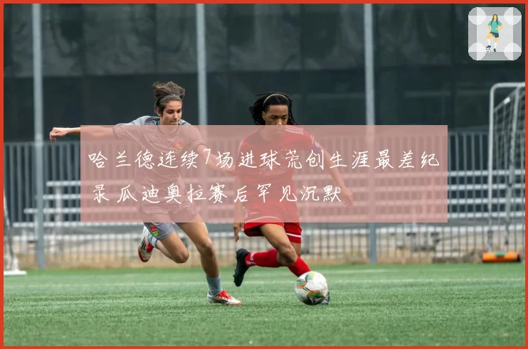 哈兰德连续7场进球荒创生涯最差纪录 瓜迪奥拉赛后罕见沉默