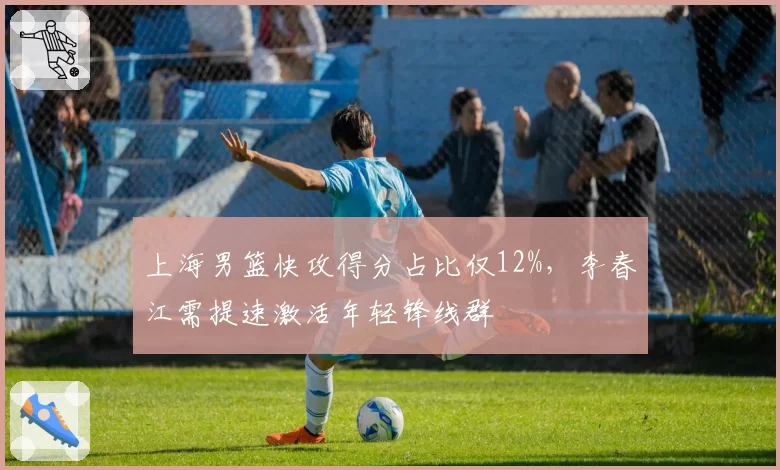 上海男篮快攻得分占比仅12%,李春江需提速激活年轻锋线群