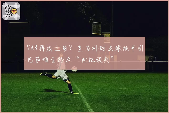 VAR再成主角？皇马补时点球绝平引巴萨喉舌怒斥“世纪误判”