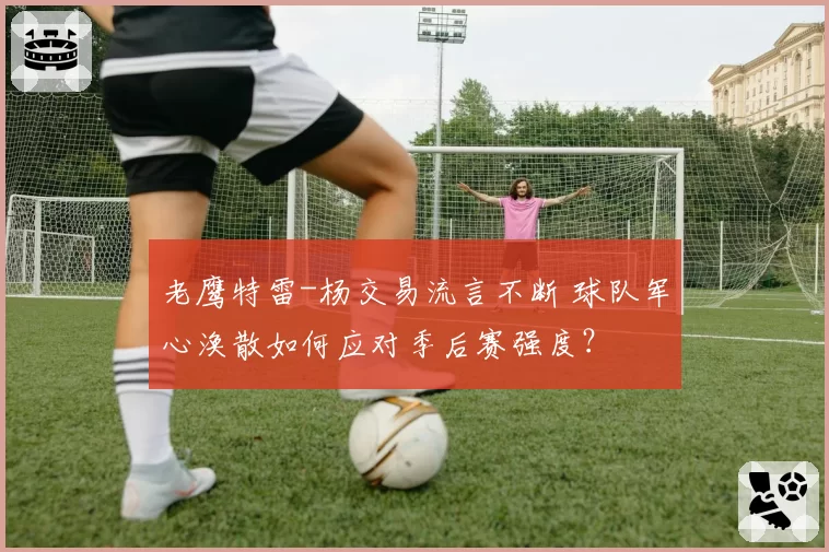 老鹰特雷-杨交易流言不断 球队军心涣散如何应对季后赛强度？