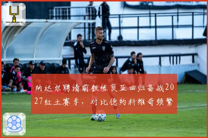 纳达尔聘请前教练莫亚回归备战2027红土赛季，对比德约科维奇频繁换帅策略