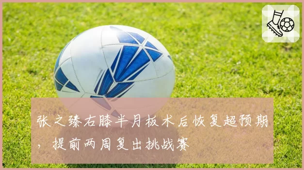 张之臻右膝半月板术后恢复超预期，提前两周复出挑战赛