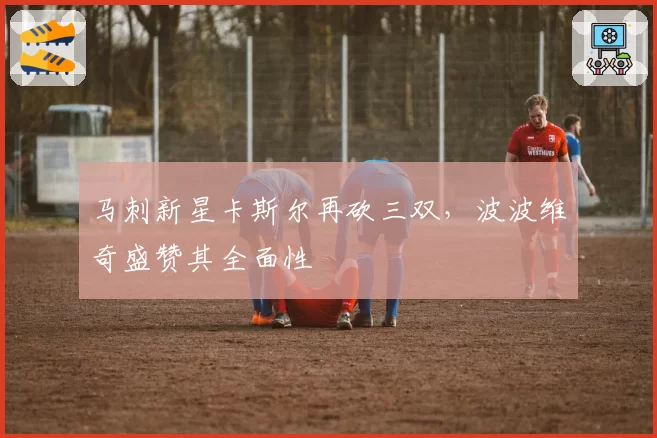 马刺新星卡斯尔再砍三双，波波维奇盛赞其全面性