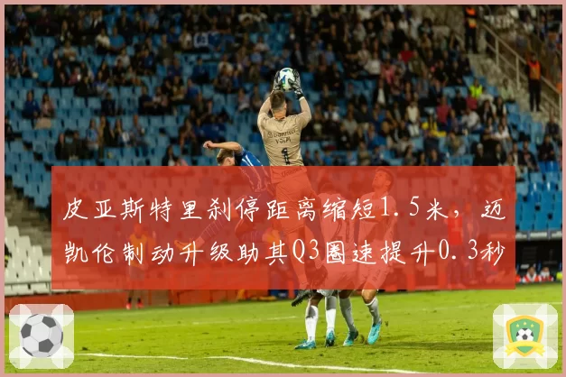 皮亚斯特里刹停距离缩短1.5米,迈凯伦制动升级助其Q3圈速提升0.3秒