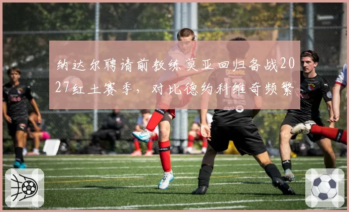 纳达尔聘请前教练莫亚回归备战2027红土赛季，对比德约科维奇频繁换帅策略