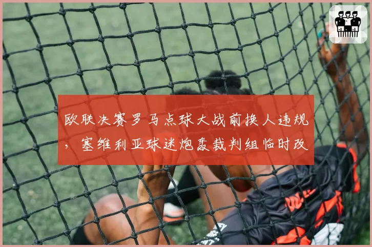 欧联决赛罗马点球大战前换人违规，塞维利亚球迷炮轰裁判组临时改规则？