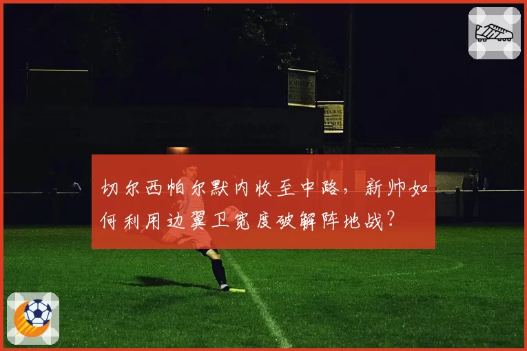 切尔西帕尔默内收至中路，新帅如何利用边翼卫宽度破解阵地战？