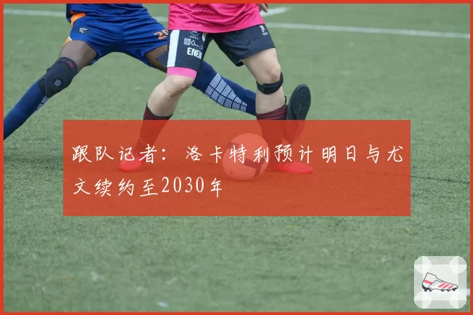 跟队记者：洛卡特利预计明日与尤文续约至2030年