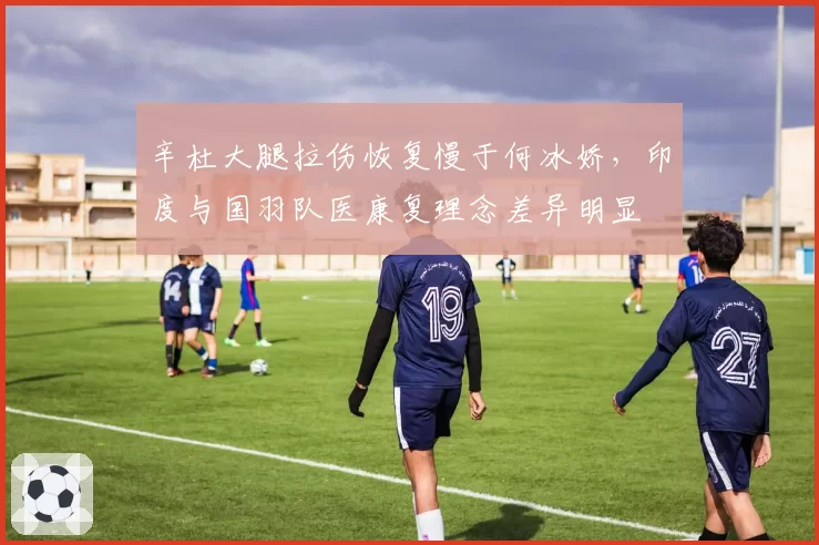 辛杜大腿拉伤恢复慢于何冰娇,印度与国羽队医康复理念差异明显