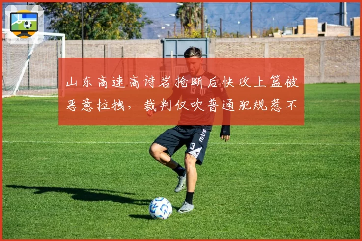 山东高速高诗岩抢断后快攻上篮被恶意拉拽，裁判仅吹普通犯规惹不满