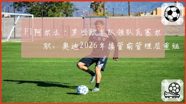 F1阿尔法·罗密欧车队领队瓦塞尔离职，奥迪2026年接管前管理层重组