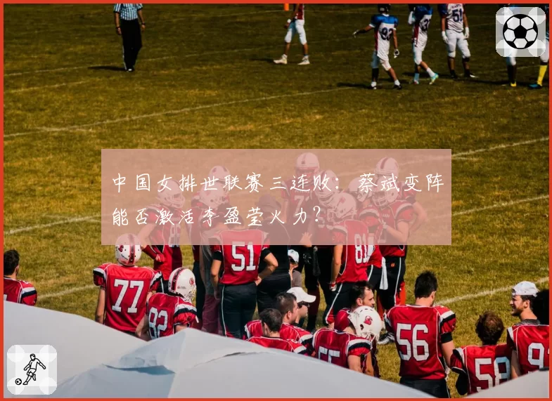 中国女排世联赛三连败：蔡斌变阵能否激活李盈莹火力？