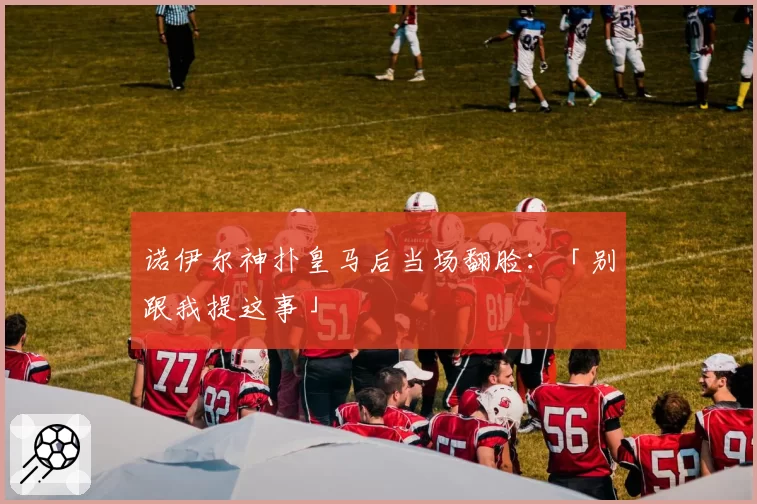 诺伊尔神扑皇马后当场翻脸:「别跟我提这事」