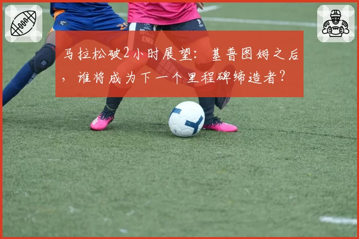 马拉松破2小时展望：基普图姆之后，谁将成为下一个里程碑缔造者？