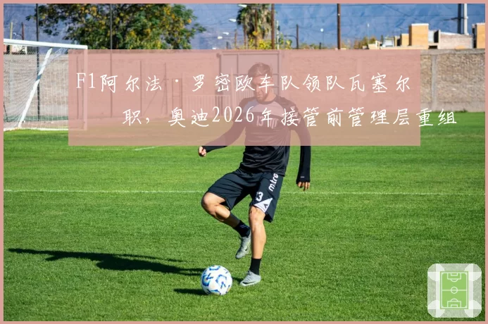 F1阿尔法·罗密欧车队领队瓦塞尔离职,奥迪2026年接管前管理层重组