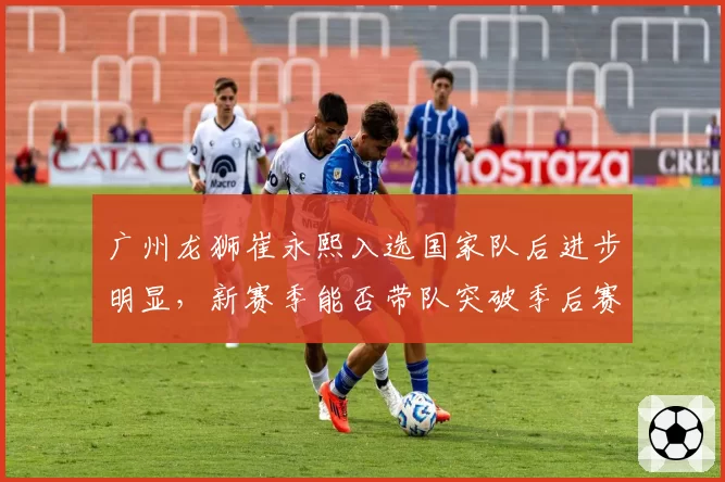 广州龙狮崔永熙入选国家队后进步明显，新赛季能否带队突破季后赛首轮？