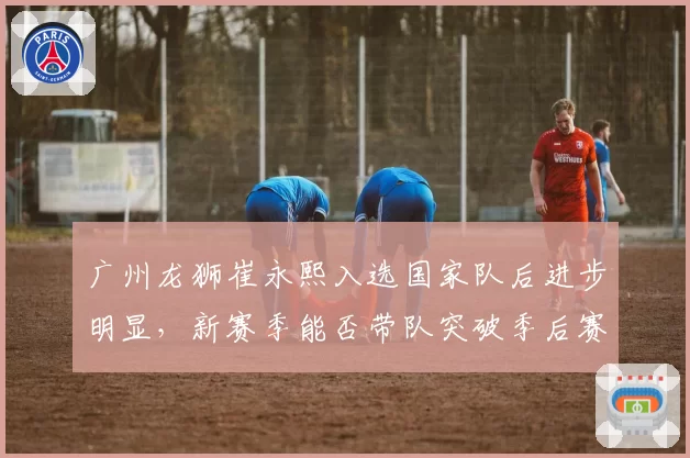 广州龙狮崔永熙入选国家队后进步明显，新赛季能否带队突破季后赛首轮？