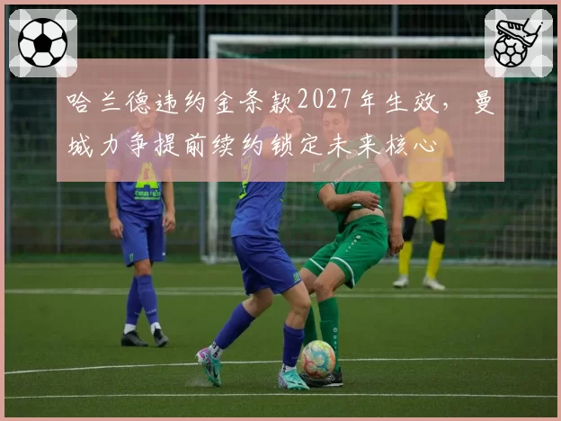 哈兰德违约金条款2027年生效，曼城力争提前续约锁定未来核心