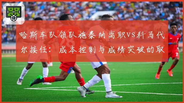 哈斯车队领队施泰纳离职vs科马代尔接任：成本控制与成绩突破的取舍