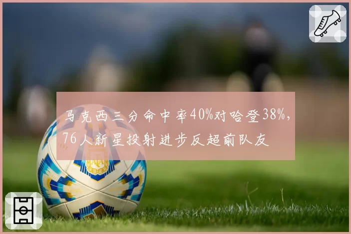 马克西三分命中率40%对哈登38%，76人新星投射进步反超前队友