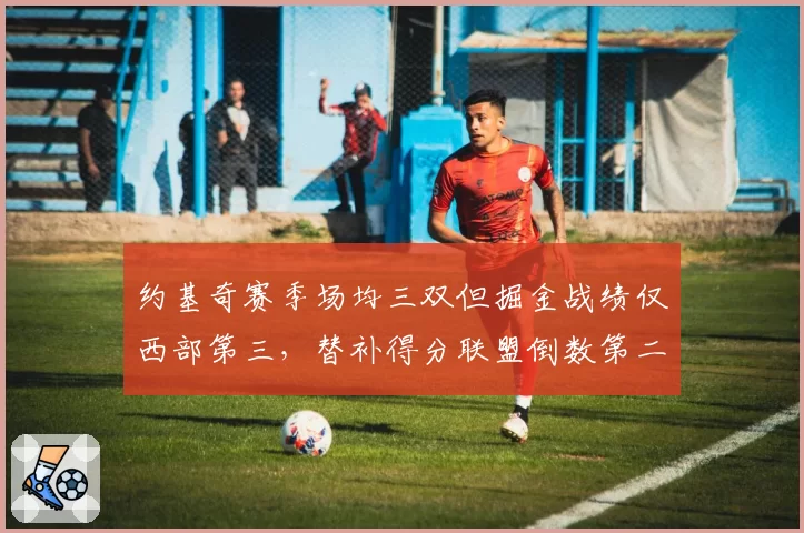约基奇赛季场均三双但掘金战绩仅西部第三，替补得分联盟倒数第二