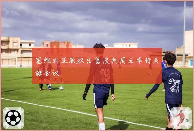 塞维利亚股权出售谈判周五举行关键会议