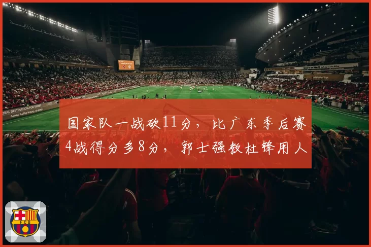 国家队一战砍11分，比广东季后赛4战得分多8分，郭士强教杜锋用人