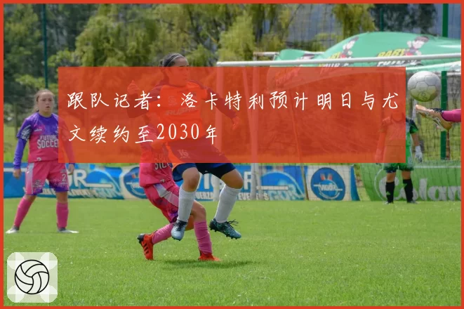 跟队记者：洛卡特利预计明日与尤文续约至2030年