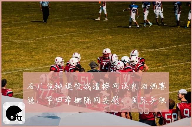 石川佳纯退役战遭擦网误判泪洒赛场,早田希娜隔网安慰,国际乒联紧急修改裁判选派规则
