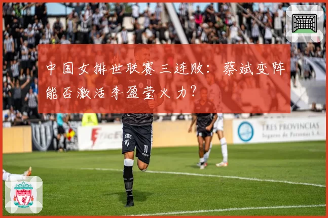 中国女排世联赛三连败：蔡斌变阵能否激活李盈莹火力？
