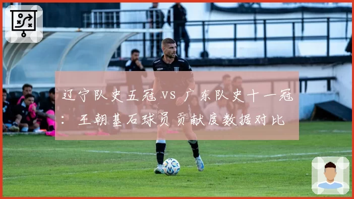 辽宁队史五冠 vs 广东队史十一冠：王朝基石球员贡献度数据对比