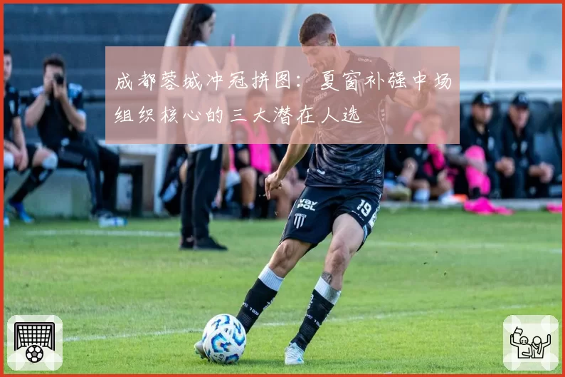 成都蓉城冲冠拼图:夏窗补强中场组织核心的三大潜在人选