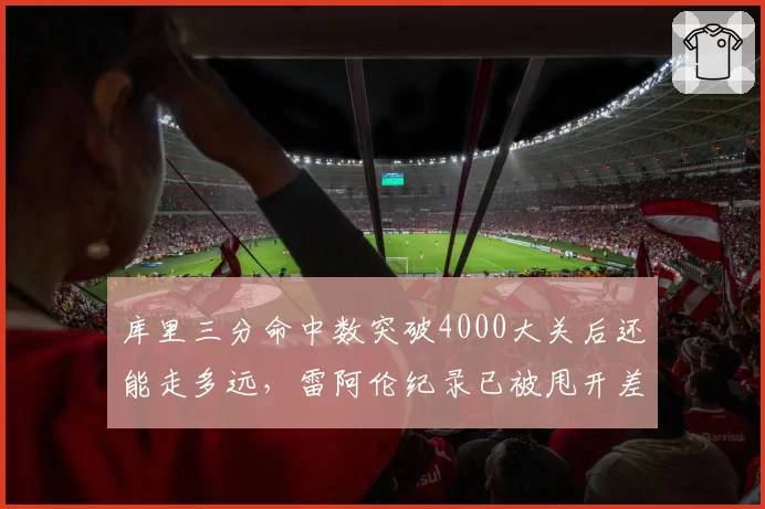 库里三分命中数突破4000大关后还能走多远，雷阿伦纪录已被甩开差距多大？