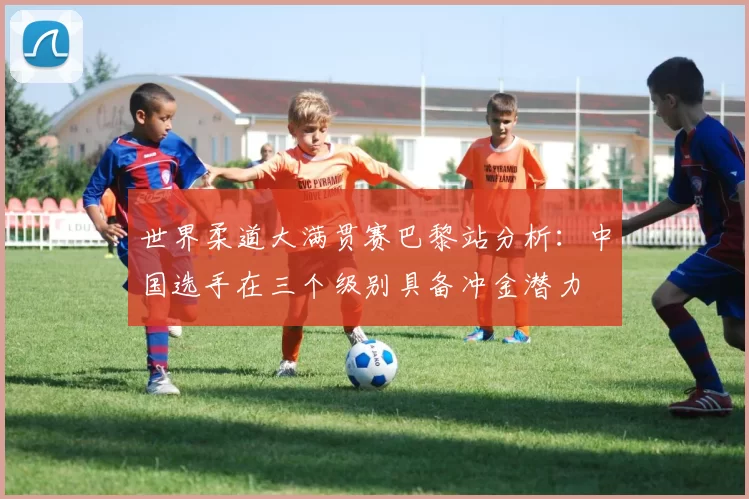 世界柔道大满贯赛巴黎站分析:中国选手在三个级别具备冲金潜力