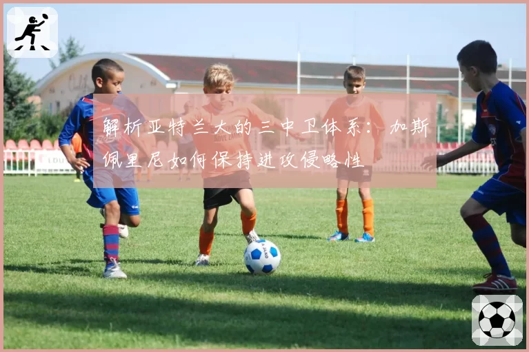 解析亚特兰大的三中卫体系：加斯佩里尼如何保持进攻侵略性