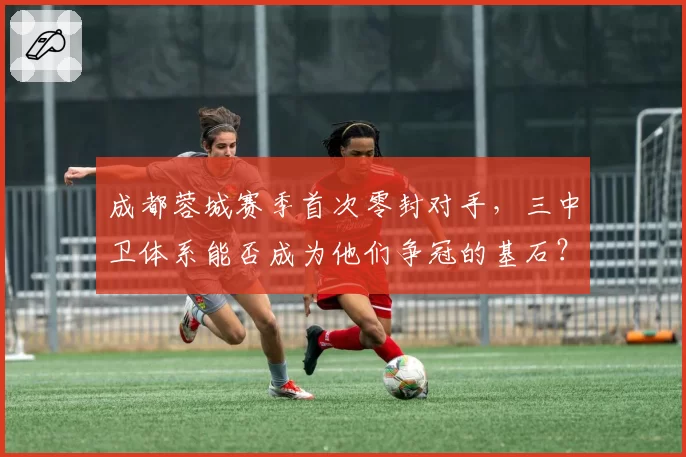 成都蓉城赛季首次零封对手，三中卫体系能否成为他们争冠的基石？