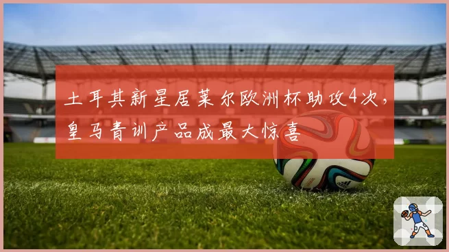 土耳其新星居莱尔欧洲杯助攻4次，皇马青训产品成最大惊喜