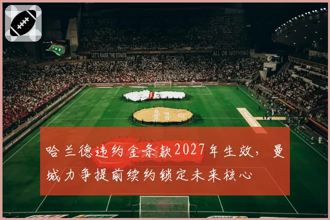 哈兰德违约金条款2027年生效，曼城力争提前续约锁定未来核心