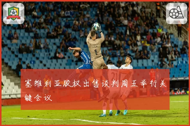 塞维利亚股权出售谈判周五举行关键会议