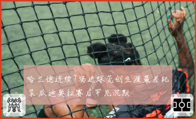哈兰德连续7场进球荒创生涯最差纪录 瓜迪奥拉赛后罕见沉默