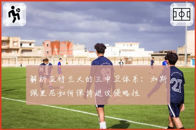 解析亚特兰大的三中卫体系：加斯佩里尼如何保持进攻侵略性